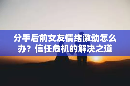 分手后前女友情绪激动怎么办?信任危机的解决之道 分手后前女友情绪激动怎么办?信任危机的解决之道