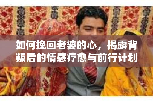 如何挽回老婆的心，揭露背叛后的情感疗愈与前行计划
