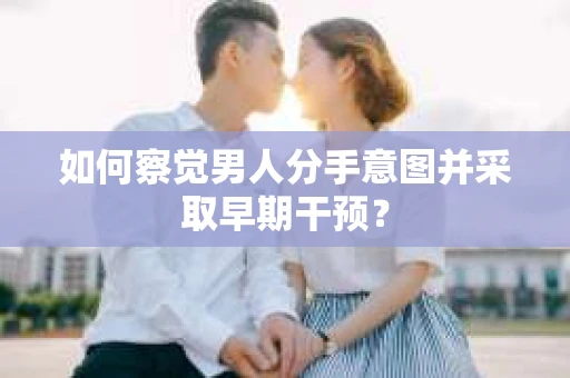 如何察觉男人分手意图并采取早期干预？