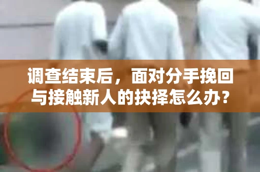 调查结束后，面对分手挽回与接触新人的抉择怎么办？