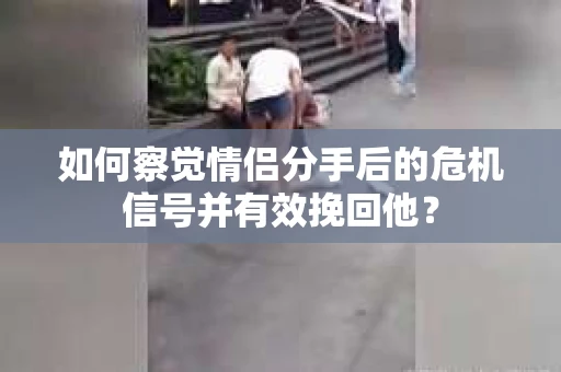 如何察觉情侣分手后的危机信号并有效挽回他？