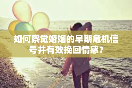 如何察觉婚姻的早期危机信号并有效挽回情感？