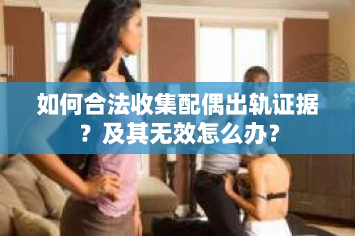 如何合法收集配偶出轨证据？及其无效怎么办？