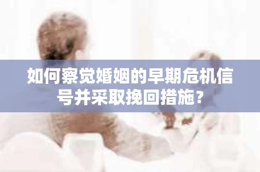 如何察觉婚姻的早期危机信号并采取挽回措施？