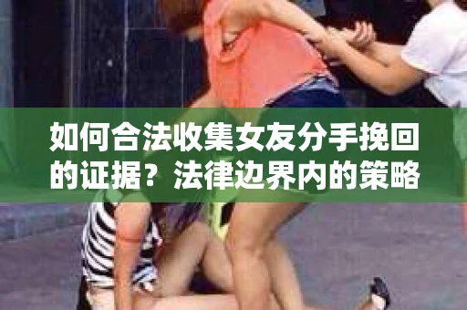 如何合法收集女友分手挽回的证据？法律边界内的策略与技巧