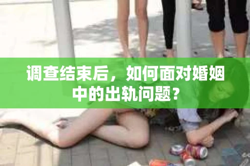 调查结束后，如何面对婚姻中的出轨问题？