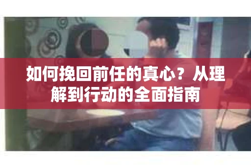 如何挽回前任的真心？从理解到行动的全面指南