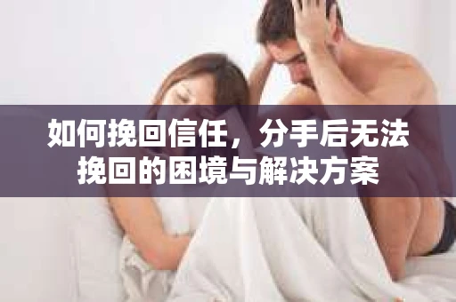 如何挽回信任,分手后无法挽回的困境与解决方案 如何挽回信任,分手后无法挽回的困境与解决方案