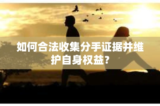 如何合法收集分手证据并维护自身权益？
