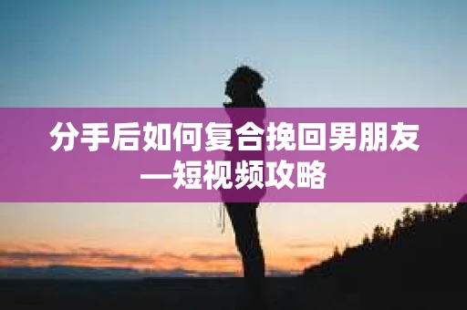 分手后如何复合挽回男朋友—短视频攻略