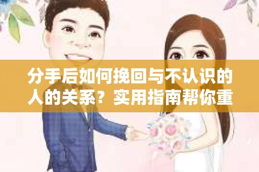 分手后如何挽回与不认识的人的关系？实用指南帮你重拾失去的联结