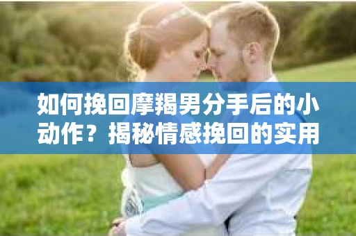 如何挽回摩羯男分手后的小动作?揭秘情感挽回的实用策略 如何挽回摩羯男分手后的小动作?揭秘情感挽回的实用策略