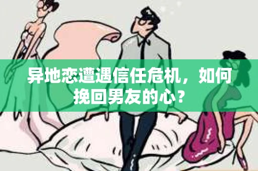异地恋遭遇信任危机，如何挽回男友的心？
