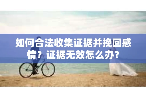 如何合法收集证据并挽回感情?证据无效怎么办? 如何合法收集证据并挽回感情?证据无效怎么办?