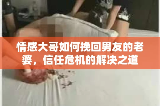 情感大哥如何挽回男友的老婆,信任危机的解决之道 情感大哥如何挽回男友的老婆,信任危机的解决之道