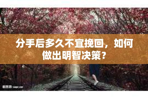 分手后多久不宜挽回，如何做出明智决策？
