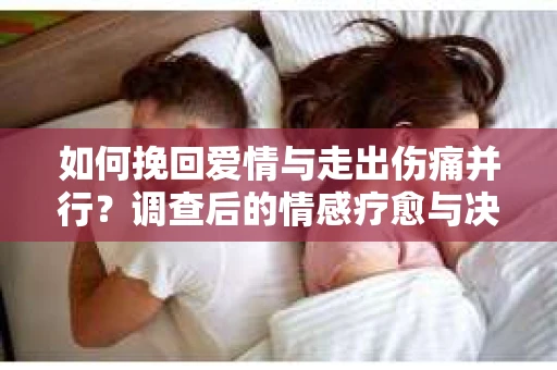 如何挽回爱情与走出伤痛并行?调查后的情感疗愈与决策指南 如何挽回爱情与走出伤痛并行?调查后的情感疗愈与决策指南
