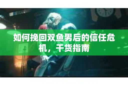 如何挽回双鱼男后的信任危机，干货指南