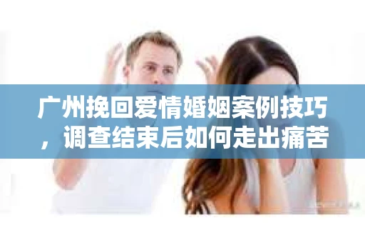 广州挽回爱情婚姻案例技巧，调查结束后如何走出痛苦并做出明智决策？