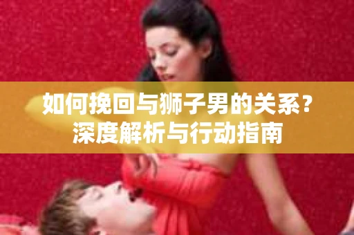 如何挽回与狮子男的关系？深度解析与行动指南