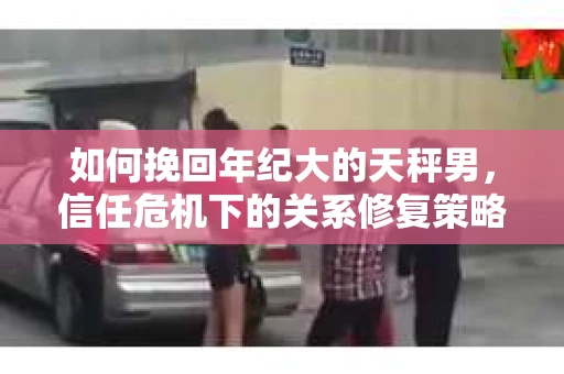 如何挽回年纪大的天秤男，信任危机下的关系修复策略