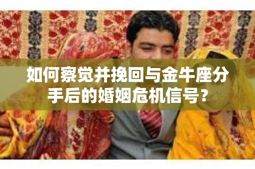 如何察觉并挽回与金牛座分手后的婚姻危机信号？