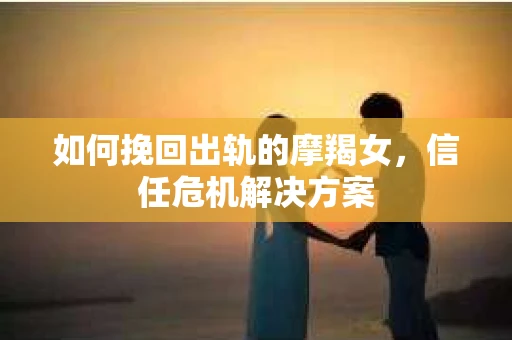 如何挽回出轨的摩羯女，信任危机解决方案