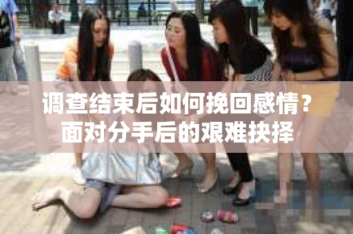 调查结束后如何挽回感情？面对分手后的艰难抉择