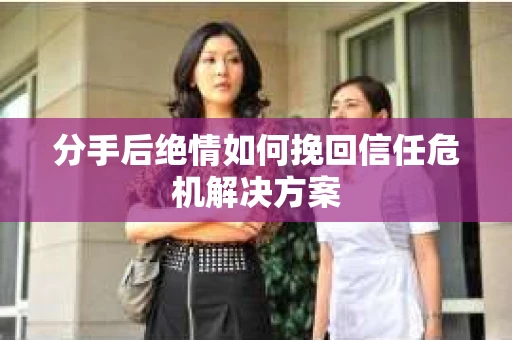 分手后绝情如何挽回信任危机解决方案