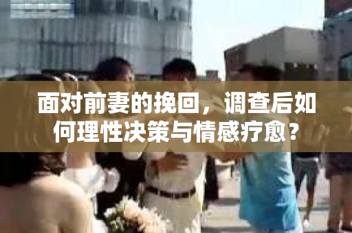 面对前妻的挽回，调查后如何理性决策与情感疗愈？