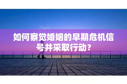 如何察觉婚姻的早期危机信号并采取行动？
