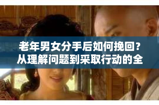 老年男女分手后如何挽回？从理解问题到采取行动的全面指南
