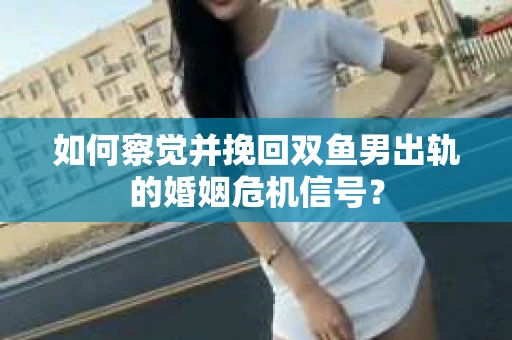 如何察觉并挽回双鱼男出轨的婚姻危机信号？