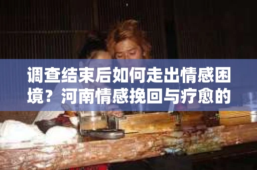 调查结束后如何走出情感困境？河南情感挽回与疗愈的实用方法