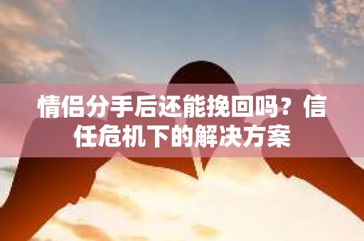 情侣分手后还能挽回吗？信任危机下的解决方案