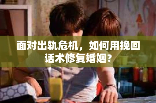 面对出轨危机，如何用挽回话术修复婚姻？