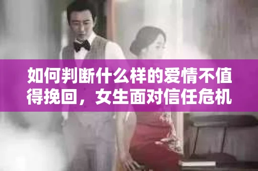 如何判断什么样的爱情不值得挽回，女生面对信任危机怎么办？