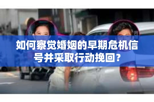 如何察觉婚姻的早期危机信号并采取行动挽回？