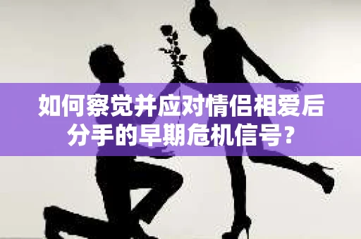 如何察觉并应对情侣相爱后分手的早期危机信号? 如何察觉并应对情侣相爱后分手的早期危机信号?