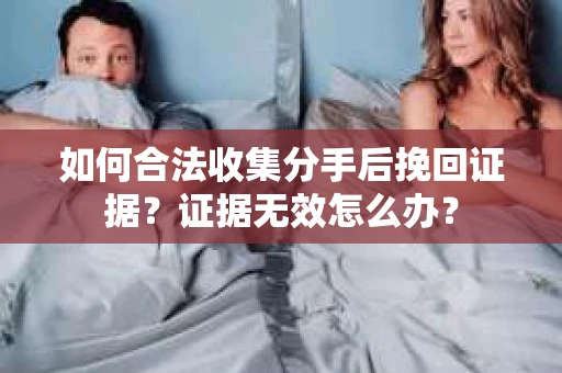 如何合法收集分手后挽回证据？证据无效怎么办？