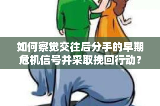 如何察觉交往后分手的早期危机信号并采取挽回行动？
