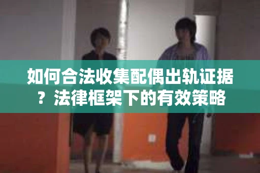 如何合法收集配偶出轨证据？法律框架下的有效策略