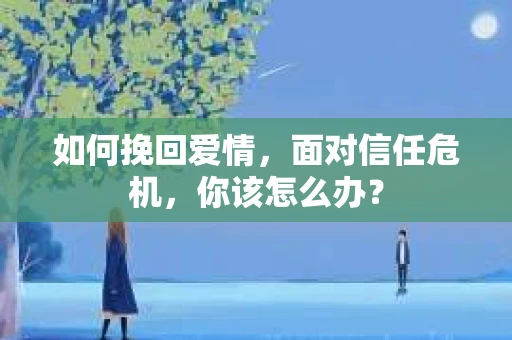如何挽回爱情，面对信任危机，你该怎么办？