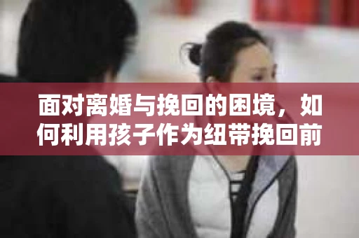 面对离婚与挽回的困境，如何利用孩子作为纽带挽回前夫的技巧？