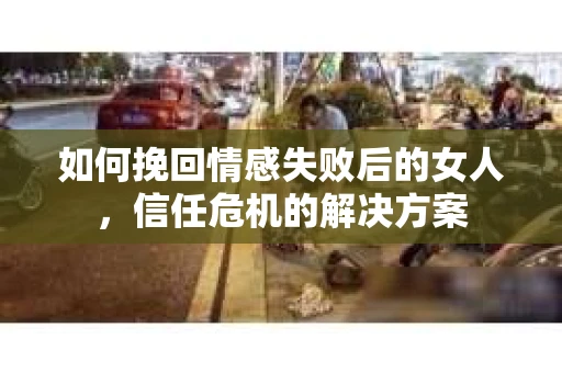 如何挽回情感失败后的女人，信任危机的解决方案