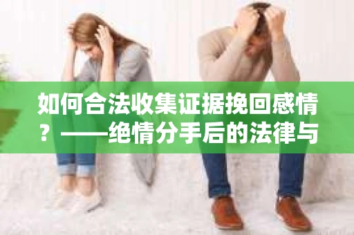 如何合法收集证据挽回感情？——绝情分手后的法律与取证策略