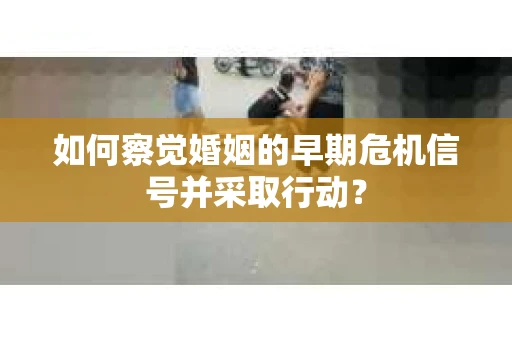 如何察觉婚姻的早期危机信号并采取行动？