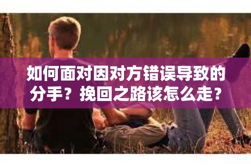 如何面对因对方错误导致的分手？挽回之路该怎么走？