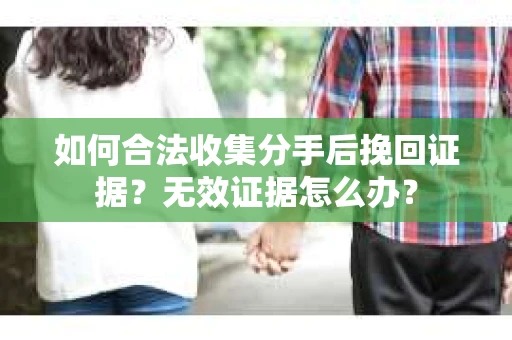 如何合法收集分手后挽回证据？无效证据怎么办？