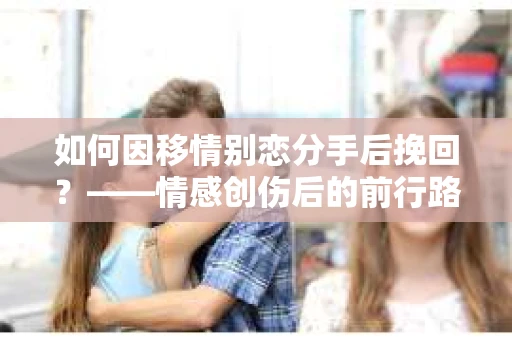 如何因移情别恋分手后挽回?——情感创伤后的前行路线图 如何因移情别恋分手后挽回?——情感创伤后的前行路线图